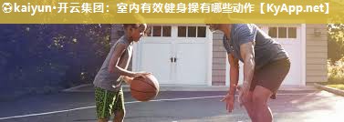⚽kaiyun·开云集团：室内有效健身操有哪些动作