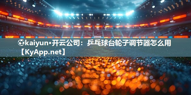 ⚽kaiyun·开云公司：乒乓球台轮子调节器怎么用