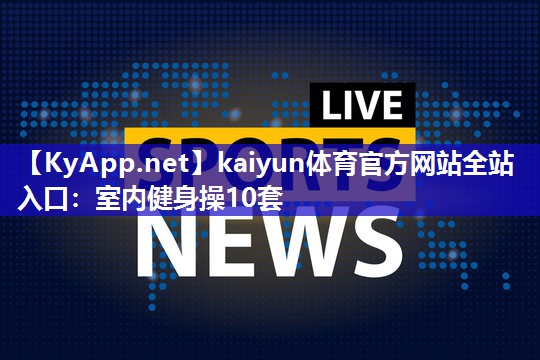 kaiyun体育官方网站全站入口：室内健身操10套