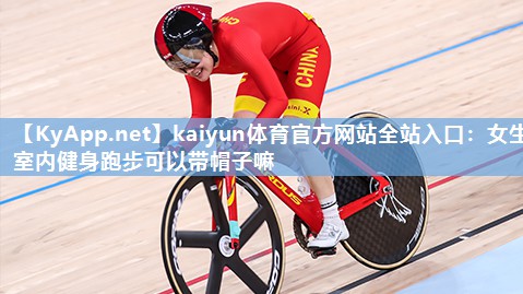 kaiyun体育官方网站全站入口：女生室内健身跑步可以带帽子嘛