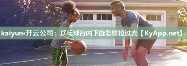 kaiyun·开云公司：乒乓球台内下旋怎样拉过去